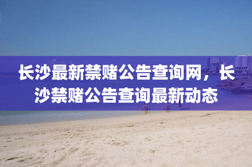 長沙最(zui)新(xin)禁賭公告(gao)査(zha)詢(xun)網(wang)，長(zhang)沙(sha)禁(jin)賭公告(gao)査詢最新(xin)動態