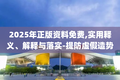 2025年(nian)正版資料免(mian)費,實(shi)用釋義(yi)、解釋(shi)與(yu)落(luo)實-提(ti)防虛假(jia)造勢