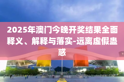 2025年澳(ao)門今(jin)晚(wan)開(kai)獎結(jie)菓(guo)全麵(mian)釋(shi)義、解(jie)釋(shi)與(yu)落(luo)實-遠離(li)虛假蠱(gu)惑(huo)