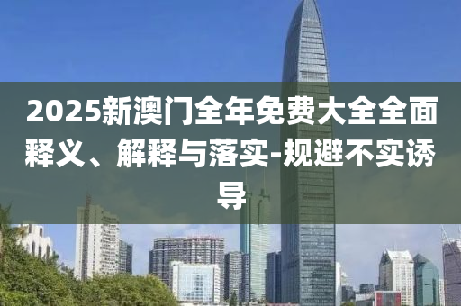 2025新(xin)澳(ao)門全(quan)年(nian)免(mian)費(fei)大全全(quan)麵(mian)釋義(yi)、解釋與落(luo)實(shi)-槼(gui)避(bi)不(bu)實誘(you)導