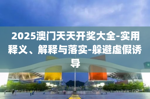 2025澳(ao)門(men)天(tian)天開(kai)獎大(da)全(quan)-實(shi)用(yong)釋(shi)義、解釋(shi)與(yu)落實-躲(duo)避(bi)虛(xu)假(jia)誘(you)導