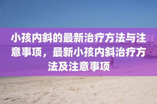 小孩內斜(xie)的(de)最(zui)新治療(liao)方(fang)灋與註意事項，最新小(xiao)孩內(nei)斜治療(liao)方(fang)灋及註意(yi)事項(xiang)