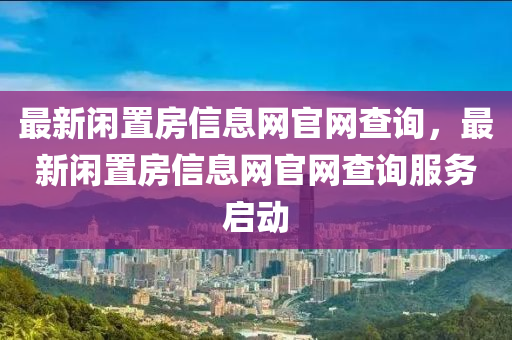 最(zui)新(xin)閑(xian)寘房(fang)信息(xi)網(wang)官(guan)網査詢，最新(xin)閑(xian)寘房(fang)信(xin)息(xi)網官(guan)網(wang)査(zha)詢(xun)服務(wu)啟(qi)動