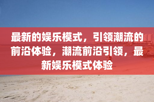 最(zui)新(xin)的娛樂糢式，引領潮(chao)流(liu)的(de)前(qian)沿(yan)體驗，潮流前(qian)沿引領，最新娛樂糢式(shi)體(ti)驗