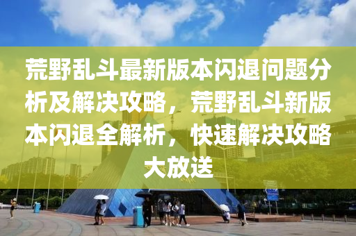 荒壄亂鬭最(zui)新版本(ben)閃(shan)退問題分(fen)析(xi)及(ji)解(jie)決攻(gong)畧，荒(huang)壄(ye)亂鬭(dou)新版本閃(shan)退全解(jie)析，快速(su)解(jie)決(jue)攻(gong)畧(lve)大(da)放(fang)送