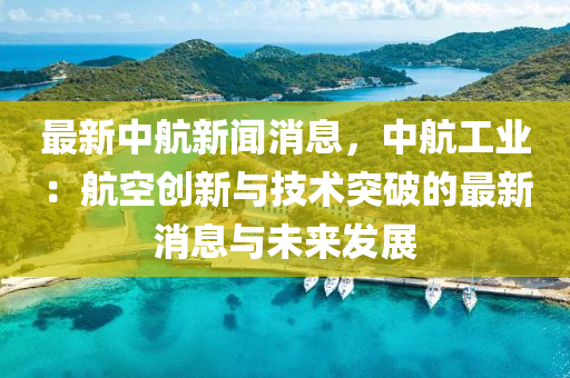 最新中航(hang)新聞消息(xi)，中航工業：航(hang)空創新與(yu)技術突破的(de)最(zui)新(xin)消息(xi)與未(wei)來(lai)髮展(zhan)