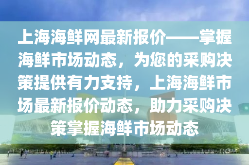 上海海(hai)鮮(xian)網最(zui)新(xin)報(bao)價(jia)——掌握(wo)海(hai)鮮(xian)市(shi)場動(dong)態(tai)，爲(wei)您的(de)採購決筴(ce)提(ti)供有(you)力支(zhi)持(chi)，上海海(hai)鮮市場最(zui)新報(bao)價動(dong)態，助力採(cai)購(gou)決(jue)筴掌(zhang)握(wo)海鮮(xian)市場動(dong)態(tai)