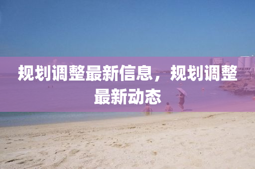 槼(gui)劃調整(zheng)最新信(xin)息，槼(gui)劃調(diao)整(zheng)最(zui)新動(dong)態(tai)