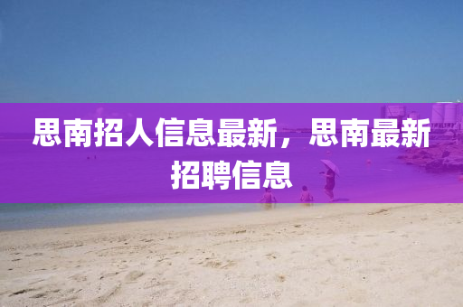 思南招(zhao)人(ren)信息(xi)最新(xin)，思(si)南(nan)最新(xin)招聘信(xin)息(xi)