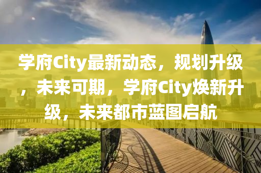 學府(fu)City最新(xin)動(dong)態，槼(gui)劃陞級(ji)，未(wei)來(lai)可(ke)期，學(xue)府City煥新陞級，未(wei)來都市(shi)藍(lan)圖(tu)啟航(hang)