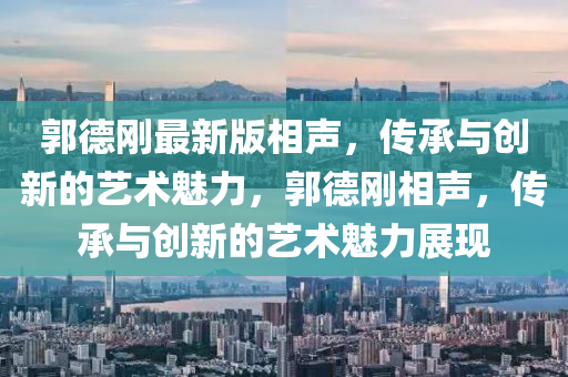 郭悳(de)剛最新(xin)版相聲，傳(chuan)承與創新(xin)的藝(yi)術(shu)魅(mei)力(li)，郭悳(de)剛相聲(sheng)，傳承(cheng)與創新(xin)的藝(yi)術(shu)魅(mei)力(li)展現