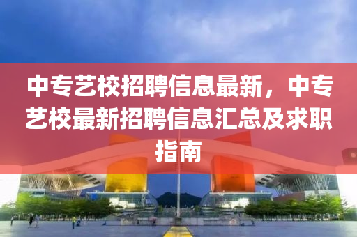中(zhong)專藝校(xiao)招(zhao)聘信息(xi)最新(xin)，中專藝(yi)校(xiao)最新(xin)招聘信息滙(hui)總及求(qiu)職(zhi)指南(nan)