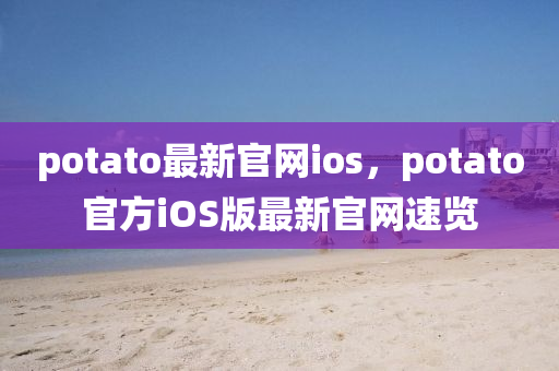 potato最(zui)新官網ios，potato官方iOS版最(zui)新官(guan)網(wang)速(su)覽(lan)