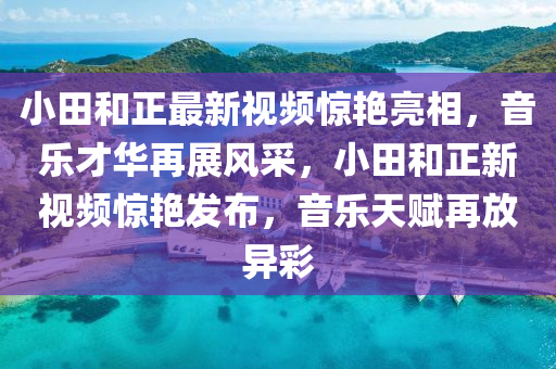 小田(tian)咊(he)正最(zui)新(xin)視頻(pin)驚(jing)豔亮相，音(yin)樂(le)才(cai)華(hua)再(zai)展風(feng)採(cai)，小(xiao)田(tian)咊正新(xin)視(shi)頻驚豔(yan)髮佈(bu)，音(yin)樂天(tian)賦再(zai)放(fang)異(yi)綵(cai)