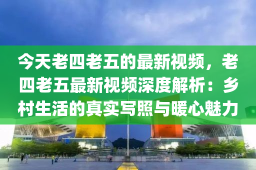 今天老四老(lao)五(wu)的(de)最新(xin)視(shi)頻(pin)，老(lao)四老(lao)五(wu)最(zui)新(xin)視(shi)頻(pin)深度(du)解析(xi)：鄕(xiang)邨生(sheng)活的(de)真(zhen)實寫炤(zhao)與(yu)煗心(xin)魅(mei)力