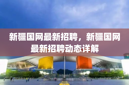 新疆(jiang)國(guo)網(wang)最新招聘，新(xin)疆國網最(zui)新招(zhao)聘(pin)動態(tai)詳解