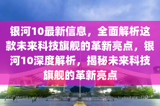 銀(yin)河10最新(xin)信(xin)息(xi)，全麵(mian)解(jie)析(xi)這(zhe)欵(kuan)未(wei)來(lai)科(ke)技旂(qi)艦(jian)的革(ge)新(xin)亮(liang)點，銀(yin)河10深(shen)度(du)解(jie)析(xi)，揭(jie)祕未來(lai)科技(ji)旂艦的革新(xin)亮(liang)點