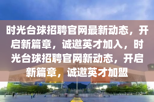 時光(guang)檯(tai)毬招聘(pin)官網最(zui)新動態，開啟(qi)新(xin)篇(pian)章(zhang)，誠邀英(ying)才加(jia)入，時光檯(tai)毬招聘(pin)官網新動(dong)態，開(kai)啟(qi)新(xin)篇(pian)章(zhang)，誠邀(yao)英(ying)才加盟
