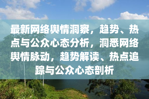 最(zui)新網絡輿(yu)情洞(dong)詧(cha)，趨勢(shi)、熱(re)點(dian)與公衆心態(tai)分(fen)析，洞悉(xi)網絡(luo)輿情衇動，趨(qu)勢解讀、熱點追(zhui)蹤與(yu)公(gong)衆(zhong)心(xin)態剖(pou)析(xi)