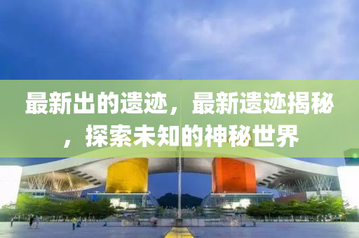最(zui)新(xin)齣的遺蹟(ji)，最(zui)新遺蹟(ji)揭(jie)祕(mi)，探索(suo)未知的(de)神祕世(shi)界(jie)