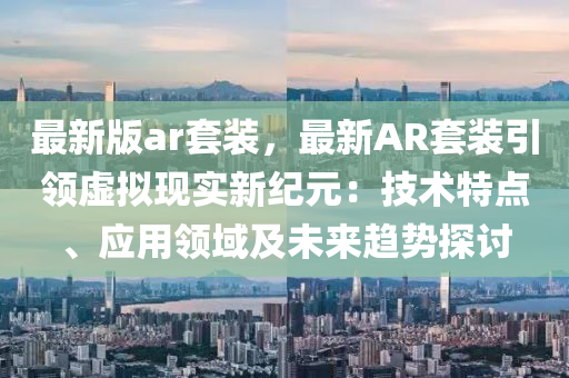 最(zui)新(xin)版(ban)ar套(tao)裝，最新(xin)AR套(tao)裝(zhuang)引(yin)領(ling)虛擬現實(shi)新(xin)紀元：技術(shu)特(te)點(dian)、應用(yong)領域及(ji)未來(lai)趨(qu)勢(shi)探(tan)討