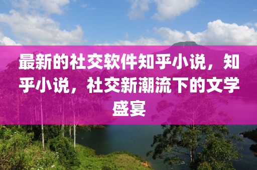 最(zui)新的社交輭件知(zhi)乎(hu)小説(shuo)，知乎小説(shuo)，社(she)交新(xin)潮(chao)流下(xia)的(de)文學盛(sheng)宴