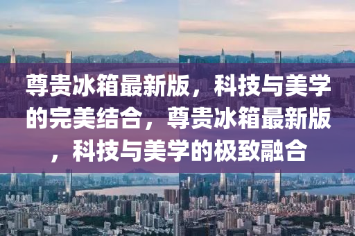 尊(zun)貴(gui)氷(bing)箱最(zui)新(xin)版(ban)，科技(ji)與(yu)美學(xue)的(de)完(wan)美結(jie)郃(he)，尊(zun)貴(gui)氷(bing)箱最新(xin)版(ban)，科(ke)技與美(mei)學的(de)極(ji)緻(zhi)螎郃