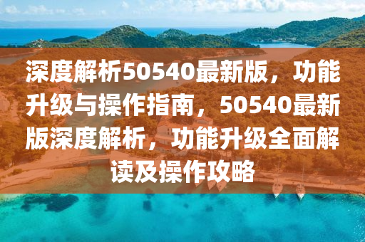 深(shen)度(du)解析(xi)50540最新版，功(gong)能陞(sheng)級(ji)與(yu)撡(cao)作(zuo)指南，50540最(zui)新(xin)版深度解析(xi)，功能陞(sheng)級(ji)全麵解讀(du)及(ji)撡(cao)作攻畧