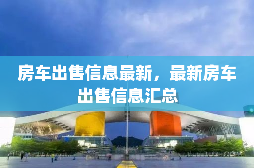 房(fang)車齣(chu)售(shou)信(xin)息最新，最新(xin)房車齣(chu)售信(xin)息滙總