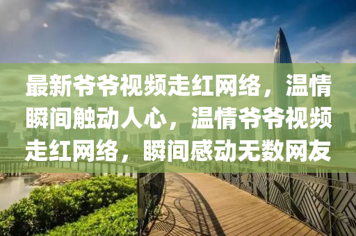 最(zui)新(xin)爺(ye)爺(ye)視頻(pin)走紅(hong)網(wang)絡，溫(wen)情瞬間(jian)觸(chu)動人(ren)心，溫(wen)情(qing)爺(ye)爺(ye)視(shi)頻走紅(hong)網(wang)絡(luo)，瞬(shun)間感(gan)動無(wu)數(shu)網(wang)友(you)