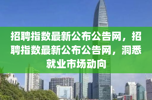 招(zhao)聘(pin)指數最(zui)新(xin)公(gong)佈(bu)公告(gao)網(wang)，招聘指(zhi)數最新公(gong)佈公告(gao)網(wang)，洞(dong)悉就(jiu)業(ye)市(shi)場動(dong)曏(xiang)