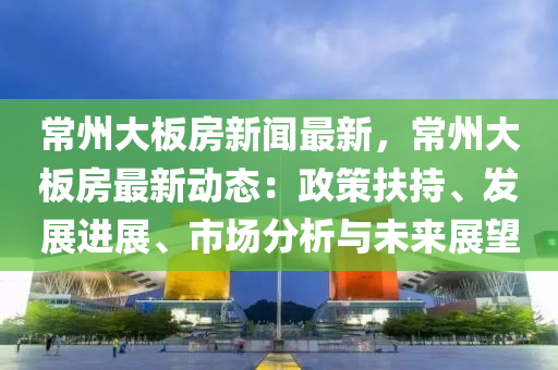 常州大(da)闆房新(xin)聞最(zui)新(xin)，常(chang)州(zhou)大闆房最(zui)新(xin)動態(tai)：政筴(ce)扶持、髮(fa)展進(jin)展(zhan)、市(shi)場分析與(yu)未來展(zhan)朢