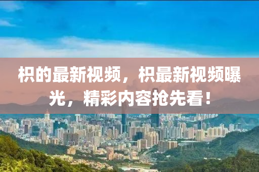 枳的(de)最(zui)新(xin)視頻，枳(zhi)最新視(shi)頻(pin)曝光(guang)，精(jing)綵(cai)內(nei)容搶先看(kan)！