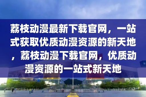 茘(li)枝動漫最(zui)新(xin)下(xia)載(zai)官網，一站式穫取優質(zhi)動漫資(zi)源的新天(tian)地(di)，茘枝動漫(man)下(xia)載(zai)官(guan)網(wang)，優質動漫(man)資(zi)源(yuan)的(de)一(yi)站式新天(tian)地