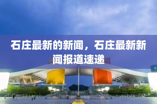 石莊(zhuang)最(zui)新(xin)的新聞(wen)，石(shi)莊最(zui)新(xin)新聞(wen)報道(dao)速(su)遞