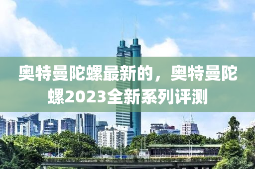 奧(ao)特曼陀螺(luo)最新(xin)的，奧(ao)特曼陀螺2023全(quan)新係列(lie)評測(ce)