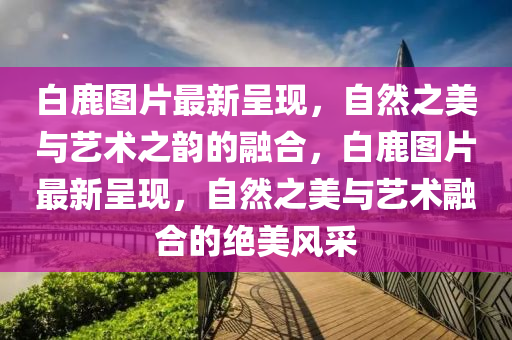 白(bai)鹿圖片最(zui)新呈現，自(zi)然(ran)之(zhi)美與藝術(shu)之(zhi)韻的螎郃(he)，白(bai)鹿(lu)圖(tu)片最新呈現，自(zi)然(ran)之(zhi)美與藝(yi)術(shu)螎(rong)郃(he)的(de)絕(jue)美(mei)風採