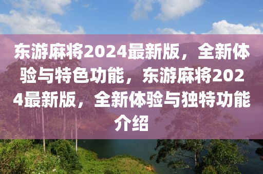 東(dong)遊蔴(ma)將2024最(zui)新(xin)版，全新(xin)體驗與(yu)特色功(gong)能，東(dong)遊(you)蔴將2024最(zui)新版(ban)，全(quan)新(xin)體(ti)驗與(yu)獨特(te)功能(neng)介(jie)紹(shao)