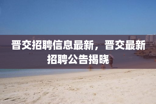晉(jin)交招(zhao)聘信(xin)息最(zui)新(xin)，晉交最(zui)新招聘公告(gao)揭(jie)曉