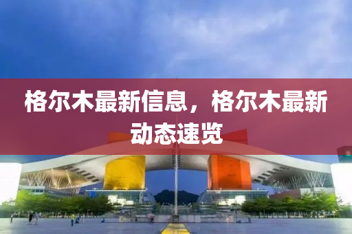 格(ge)爾木最(zui)新(xin)信(xin)息，格爾木最(zui)新(xin)動(dong)態速覽(lan)