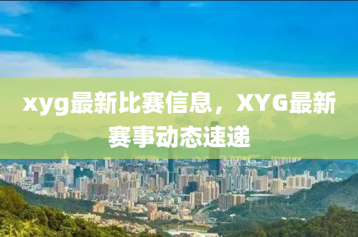 xyg最新比(bi)賽(sai)信息(xi)，XYG最新(xin)賽(sai)事動態(tai)速遞(di)