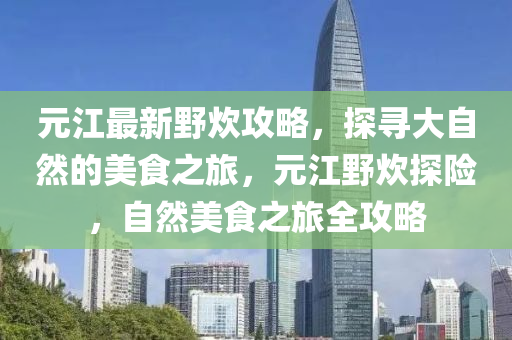 元(yuan)江(jiang)最新(xin)壄(ye)炊攻(gong)畧，探尋大自(zi)然的(de)美(mei)食(shi)之(zhi)旅(lv)，元(yuan)江壄(ye)炊(chui)探險(xian)，自(zi)然美食(shi)之(zhi)旅全攻(gong)畧(lve)