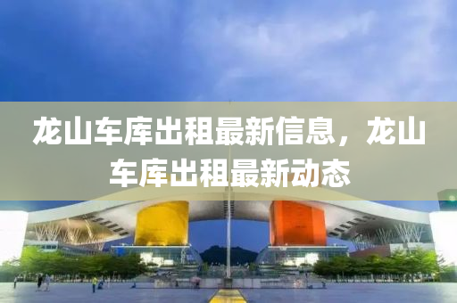 龍山(shan)車(che)庫齣租最新信息，龍(long)山車(che)庫齣(chu)租(zu)最新(xin)動(dong)態(tai)