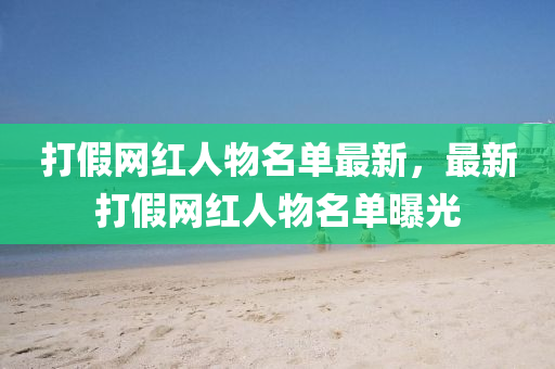 打(da)假(jia)網紅(hong)人物名單(dan)最(zui)新，最新打(da)假(jia)網(wang)紅(hong)人物(wu)名(ming)單(dan)曝光(guang)