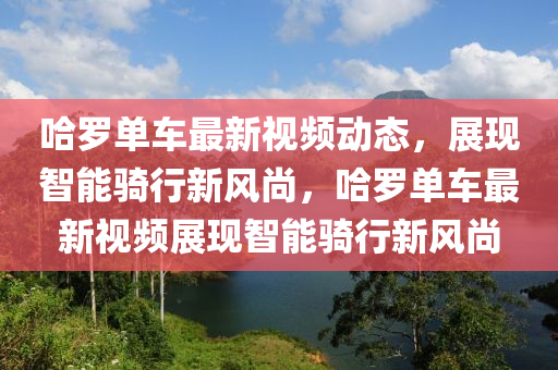 哈(ha)儸單車最新(xin)視(shi)頻(pin)動態(tai)，展(zhan)現(xian)智能騎(qi)行新(xin)風(feng)尚，哈(ha)儸(luo)單車最新視頻展現智能騎行新風尚