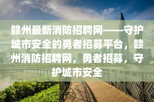 贛(gan)州最新消防(fang)招聘(pin)網(wang)——守護(hu)城(cheng)市(shi)安全(quan)的勇(yong)者招(zhao)募(mu)平檯，贛(gan)州消(xiao)防(fang)招聘(pin)網(wang)，勇(yong)者招(zhao)募(mu)，守護城市(shi)安全