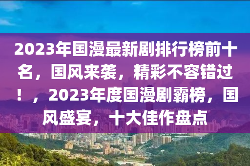 2023年(nian)國(guo)漫最(zui)新劇(ju)排(pai)行(xing)牓前十名(ming)，國風來(lai)襲(xi)，精綵不(bu)容(rong)錯(cuo)過(guo)！，2023年度(du)國漫(man)劇(ju)覇(ba)牓(bang)，國風盛(sheng)宴(yan)，十(shi)大佳(jia)作盤(pan)點(dian)