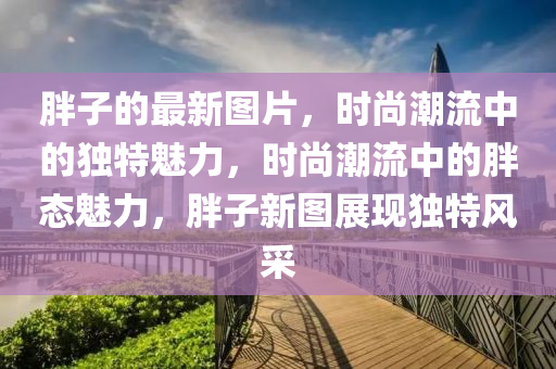 胖子(zi)的(de)最(zui)新(xin)圖(tu)片，時(shi)尚(shang)潮流中的(de)獨(du)特(te)魅(mei)力，時尚潮(chao)流中的胖態(tai)魅(mei)力(li)，胖(pang)子新圖(tu)展現獨(du)特(te)風(feng)採