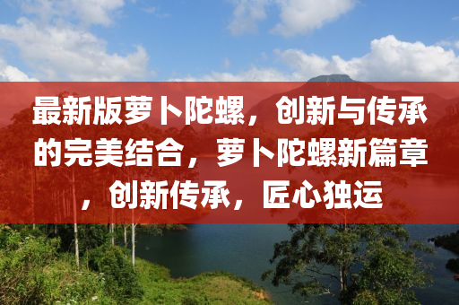 最(zui)新(xin)版蘿(luo)蔔陀(tuo)螺，創新(xin)與(yu)傳承(cheng)的(de)完美結郃(he)，蘿蔔陀螺新篇(pian)章，創(chuang)新(xin)傳承，匠心獨(du)運(yun)