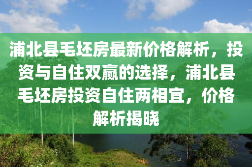浦北(bei)縣(xian)毛(mao)坯(pi)房(fang)最(zui)新(xin)價格(ge)解析(xi)，投資(zi)與自住雙贏的(de)選擇，浦(pu)北縣(xian)毛(mao)坯(pi)房投資(zi)自住兩(liang)相(xiang)宜(yi)，價格解析揭(jie)曉(xiao)